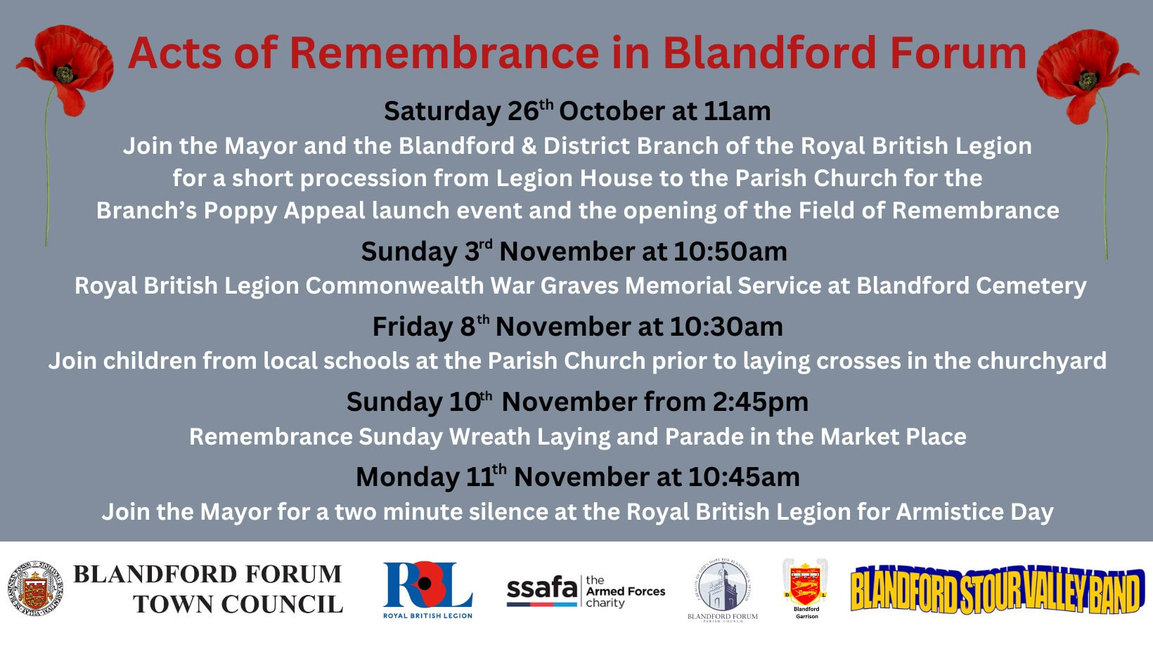 Acts of Remembrance in Blandford Forum 2024 Saturday 26th October at 11am Join the Mayor of Blandford Forum and the Blandford & District Branch of the Royal British Legion for a short procession from Legion House to the Parish Church for the Branch&rsquo;s Poppy Appeal launch event and the opening of the Field of Remembrance. Sunday 3rd November at 10:50am The Royal British Legion Commonwealth War Graves Memorial Service at Blandford Cemetery. Friday 8th November at 10:30am Join children from local schools at the Parish Church prior to laying crosses in the churchyard. Sunday 10th November from 2:45pm Remembrance Sunday Wreath Laying and Parade in the Market Place. Monday 11th November at 11am Join the Mayor for a two-minute silence at the Royal British Legion for Armistice Day.